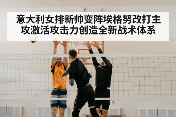 意大利女排新帅变阵埃格努改打主攻激活攻击力创造全新战术体系